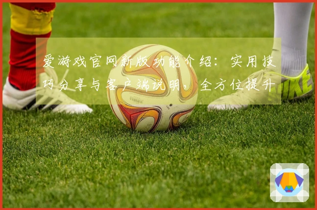 爱游戏官网新版功能介绍：实用技巧分享与客户端说明，全方位提升用户体验